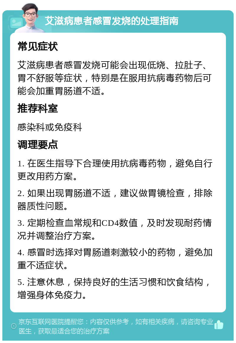 艾滋病患者感冒发烧的处理指南 常见症状 艾滋病患者感冒发烧可能会出现低烧、拉肚子、胃不舒服等症状，特别是在服用抗病毒药物后可能会加重胃肠道不适。 推荐科室 感染科或免疫科 调理要点 1. 在医生指导下合理使用抗病毒药物，避免自行更改用药方案。 2. 如果出现胃肠道不适，建议做胃镜检查，排除器质性问题。 3. 定期检查血常规和CD4数值，及时发现耐药情况并调整治疗方案。 4. 感冒时选择对胃肠道刺激较小的药物，避免加重不适症状。 5. 注意休息，保持良好的生活习惯和饮食结构，增强身体免疫力。