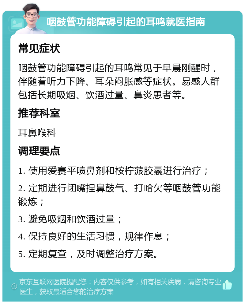 咽鼓管功能障碍引起的耳鸣就医指南 常见症状 咽鼓管功能障碍引起的耳鸣常见于早晨刚醒时，伴随着听力下降、耳朵闷胀感等症状。易感人群包括长期吸烟、饮酒过量、鼻炎患者等。 推荐科室 耳鼻喉科 调理要点 1. 使用爱赛平喷鼻剂和桉柠蒎胶囊进行治疗； 2. 定期进行闭嘴捏鼻鼓气、打哈欠等咽鼓管功能锻炼； 3. 避免吸烟和饮酒过量； 4. 保持良好的生活习惯，规律作息； 5. 定期复查，及时调整治疗方案。