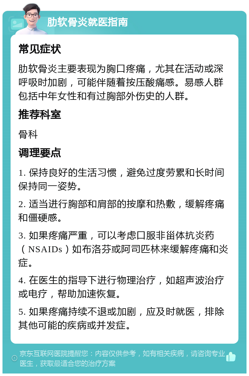 肋软骨炎就医指南 常见症状 肋软骨炎主要表现为胸口疼痛，尤其在活动或深呼吸时加剧，可能伴随着按压酸痛感。易感人群包括中年女性和有过胸部外伤史的人群。 推荐科室 骨科 调理要点 1. 保持良好的生活习惯，避免过度劳累和长时间保持同一姿势。 2. 适当进行胸部和肩部的按摩和热敷，缓解疼痛和僵硬感。 3. 如果疼痛严重，可以考虑口服非甾体抗炎药（NSAIDs）如布洛芬或阿司匹林来缓解疼痛和炎症。 4. 在医生的指导下进行物理治疗，如超声波治疗或电疗，帮助加速恢复。 5. 如果疼痛持续不退或加剧，应及时就医，排除其他可能的疾病或并发症。