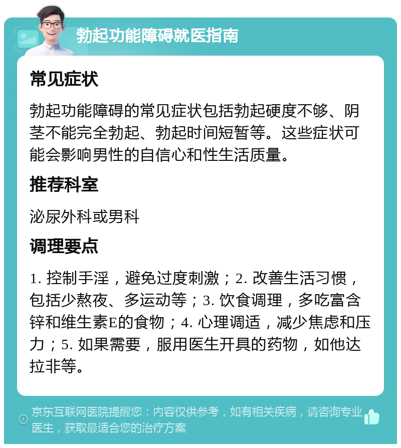 勃起功能障碍就医指南 常见症状 勃起功能障碍的常见症状包括勃起硬度不够、阴茎不能完全勃起、勃起时间短暂等。这些症状可能会影响男性的自信心和性生活质量。 推荐科室 泌尿外科或男科 调理要点 1. 控制手淫，避免过度刺激；2. 改善生活习惯，包括少熬夜、多运动等；3. 饮食调理，多吃富含锌和维生素E的食物；4. 心理调适，减少焦虑和压力；5. 如果需要，服用医生开具的药物，如他达拉非等。