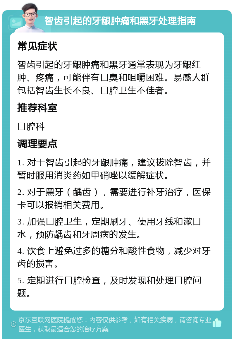 智齿引起的牙龈肿痛和黑牙处理指南 常见症状 智齿引起的牙龈肿痛和黑牙通常表现为牙龈红肿、疼痛，可能伴有口臭和咀嚼困难。易感人群包括智齿生长不良、口腔卫生不佳者。 推荐科室 口腔科 调理要点 1. 对于智齿引起的牙龈肿痛，建议拔除智齿，并暂时服用消炎药如甲硝唑以缓解症状。 2. 对于黑牙（龋齿），需要进行补牙治疗，医保卡可以报销相关费用。 3. 加强口腔卫生，定期刷牙、使用牙线和漱口水，预防龋齿和牙周病的发生。 4. 饮食上避免过多的糖分和酸性食物，减少对牙齿的损害。 5. 定期进行口腔检查，及时发现和处理口腔问题。