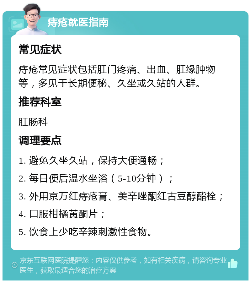 痔疮就医指南 常见症状 痔疮常见症状包括肛门疼痛、出血、肛缘肿物等，多见于长期便秘、久坐或久站的人群。 推荐科室 肛肠科 调理要点 1. 避免久坐久站，保持大便通畅； 2. 每日便后温水坐浴（5-10分钟）； 3. 外用京万红痔疮膏、美辛唑酮红古豆醇酯栓； 4. 口服柑橘黄酮片； 5. 饮食上少吃辛辣刺激性食物。