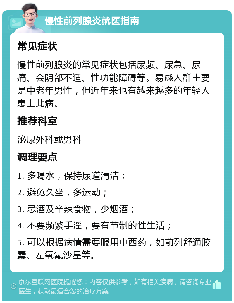 慢性前列腺炎就医指南 常见症状 慢性前列腺炎的常见症状包括尿频、尿急、尿痛、会阴部不适、性功能障碍等。易感人群主要是中老年男性，但近年来也有越来越多的年轻人患上此病。 推荐科室 泌尿外科或男科 调理要点 1. 多喝水，保持尿道清洁； 2. 避免久坐，多运动； 3. 忌酒及辛辣食物，少烟酒； 4. 不要频繁手淫，要有节制的性生活； 5. 可以根据病情需要服用中西药，如前列舒通胶囊、左氧氟沙星等。