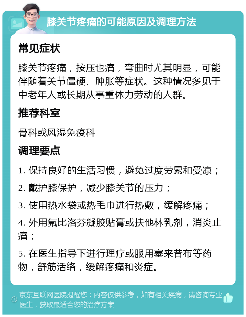 膝关节疼痛的可能原因及调理方法 常见症状 膝关节疼痛，按压也痛，弯曲时尤其明显，可能伴随着关节僵硬、肿胀等症状。这种情况多见于中老年人或长期从事重体力劳动的人群。 推荐科室 骨科或风湿免疫科 调理要点 1. 保持良好的生活习惯，避免过度劳累和受凉； 2. 戴护膝保护，减少膝关节的压力； 3. 使用热水袋或热毛巾进行热敷，缓解疼痛； 4. 外用氟比洛芬凝胶贴膏或扶他林乳剂，消炎止痛； 5. 在医生指导下进行理疗或服用塞来昔布等药物，舒筋活络，缓解疼痛和炎症。