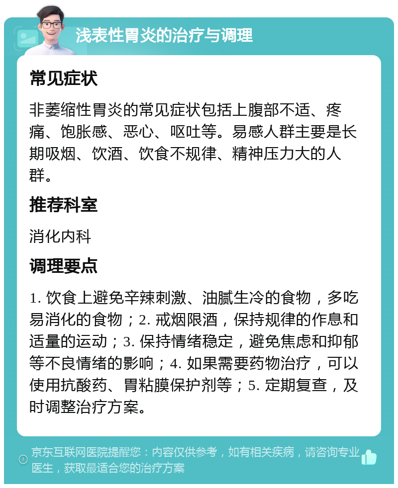 浅表性胃炎的治疗与调理 常见症状 非萎缩性胃炎的常见症状包括上腹部不适、疼痛、饱胀感、恶心、呕吐等。易感人群主要是长期吸烟、饮酒、饮食不规律、精神压力大的人群。 推荐科室 消化内科 调理要点 1. 饮食上避免辛辣刺激、油腻生冷的食物，多吃易消化的食物；2. 戒烟限酒，保持规律的作息和适量的运动；3. 保持情绪稳定，避免焦虑和抑郁等不良情绪的影响；4. 如果需要药物治疗，可以使用抗酸药、胃粘膜保护剂等；5. 定期复查，及时调整治疗方案。