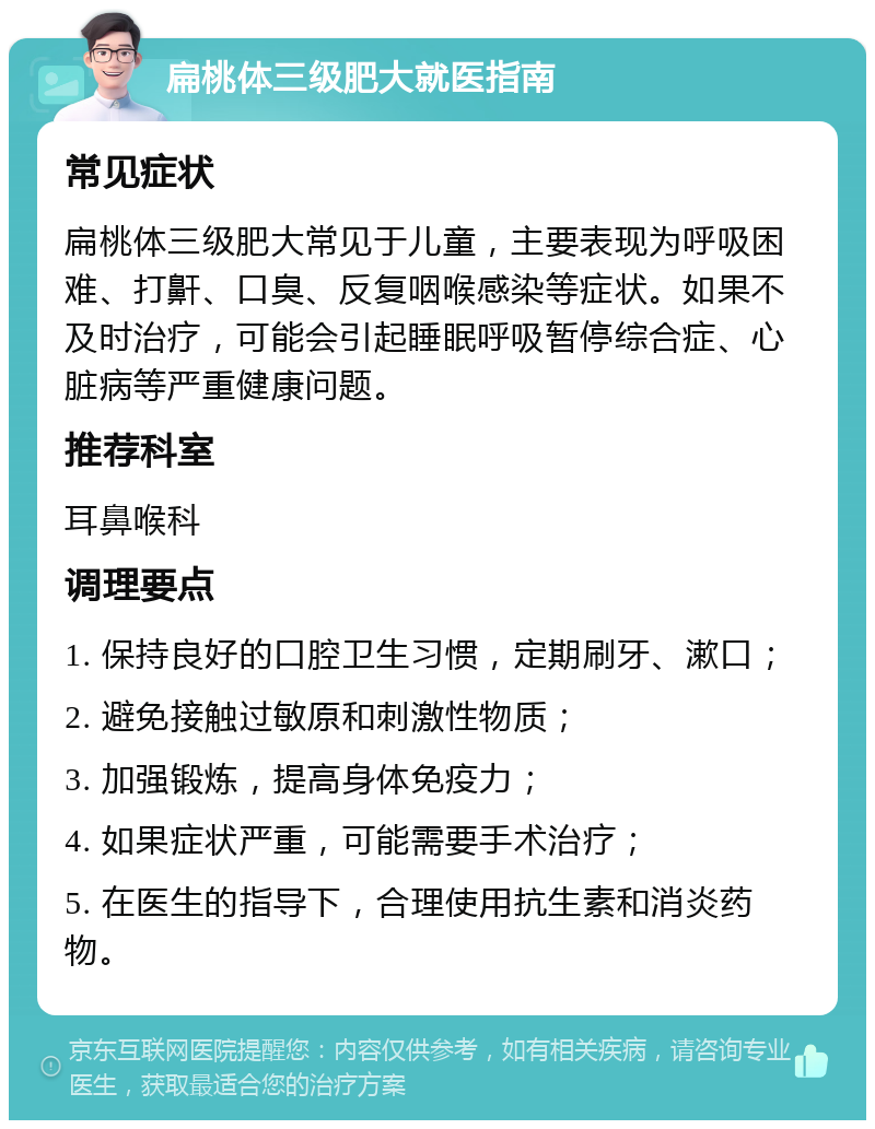 扁桃体三级肥大就医指南 常见症状 扁桃体三级肥大常见于儿童，主要表现为呼吸困难、打鼾、口臭、反复咽喉感染等症状。如果不及时治疗，可能会引起睡眠呼吸暂停综合症、心脏病等严重健康问题。 推荐科室 耳鼻喉科 调理要点 1. 保持良好的口腔卫生习惯，定期刷牙、漱口； 2. 避免接触过敏原和刺激性物质； 3. 加强锻炼，提高身体免疫力； 4. 如果症状严重，可能需要手术治疗； 5. 在医生的指导下，合理使用抗生素和消炎药物。