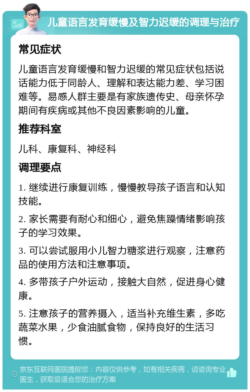 儿童语言发育缓慢及智力迟缓的调理与治疗 常见症状 儿童语言发育缓慢和智力迟缓的常见症状包括说话能力低于同龄人、理解和表达能力差、学习困难等。易感人群主要是有家族遗传史、母亲怀孕期间有疾病或其他不良因素影响的儿童。 推荐科室 儿科、康复科、神经科 调理要点 1. 继续进行康复训练，慢慢教导孩子语言和认知技能。 2. 家长需要有耐心和细心，避免焦躁情绪影响孩子的学习效果。 3. 可以尝试服用小儿智力糖浆进行观察，注意药品的使用方法和注意事项。 4. 多带孩子户外运动，接触大自然，促进身心健康。 5. 注意孩子的营养摄入，适当补充维生素，多吃蔬菜水果，少食油腻食物，保持良好的生活习惯。