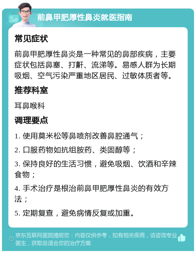 前鼻甲肥厚性鼻炎就医指南 常见症状 前鼻甲肥厚性鼻炎是一种常见的鼻部疾病，主要症状包括鼻塞、打鼾、流涕等。易感人群为长期吸烟、空气污染严重地区居民、过敏体质者等。 推荐科室 耳鼻喉科 调理要点 1. 使用莫米松等鼻喷剂改善鼻腔通气； 2. 口服药物如抗组胺药、类固醇等； 3. 保持良好的生活习惯，避免吸烟、饮酒和辛辣食物； 4. 手术治疗是根治前鼻甲肥厚性鼻炎的有效方法； 5. 定期复查，避免病情反复或加重。