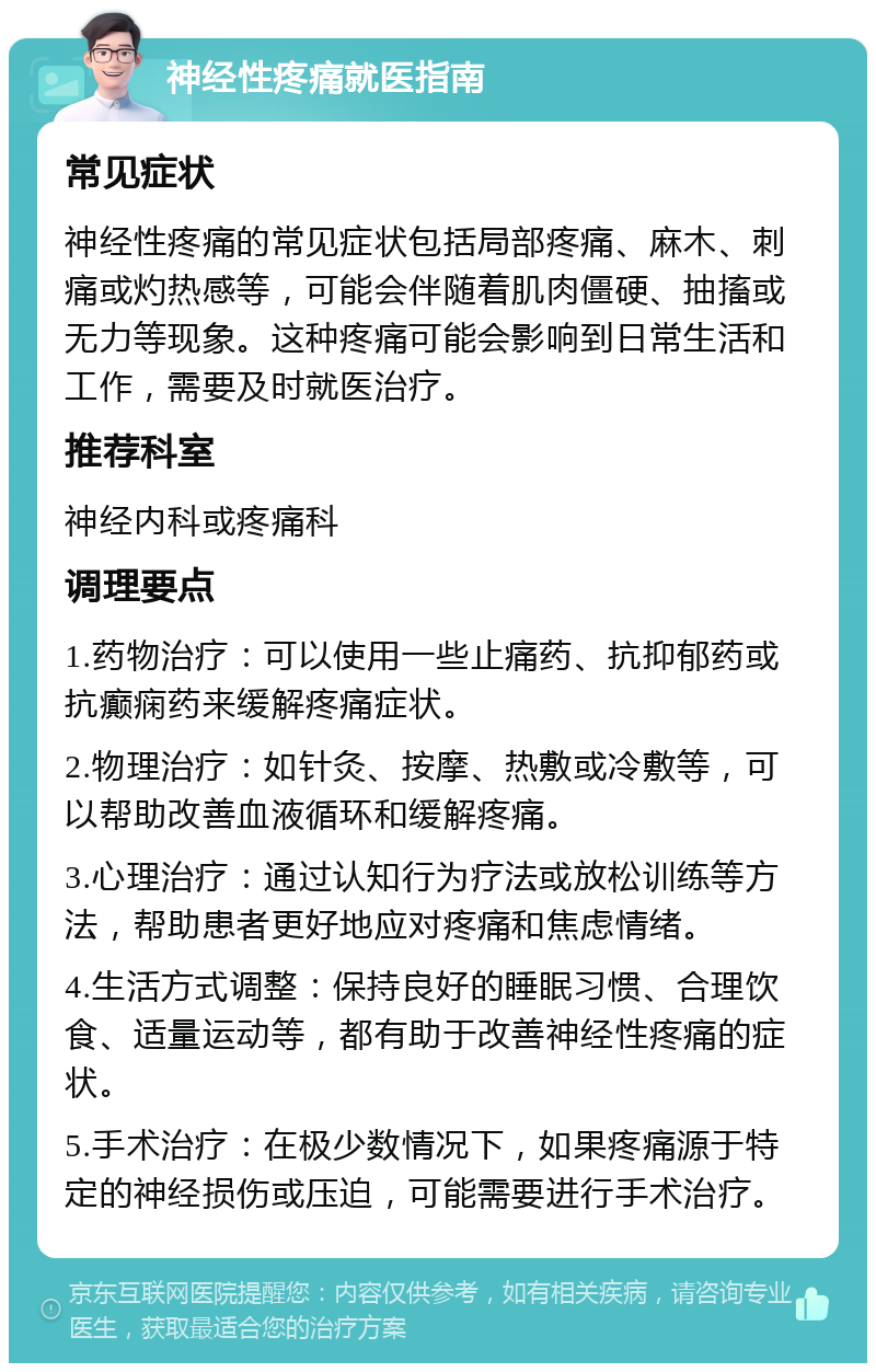 神经性疼痛就医指南 常见症状 神经性疼痛的常见症状包括局部疼痛、麻木、刺痛或灼热感等，可能会伴随着肌肉僵硬、抽搐或无力等现象。这种疼痛可能会影响到日常生活和工作，需要及时就医治疗。 推荐科室 神经内科或疼痛科 调理要点 1.药物治疗：可以使用一些止痛药、抗抑郁药或抗癫痫药来缓解疼痛症状。 2.物理治疗：如针灸、按摩、热敷或冷敷等，可以帮助改善血液循环和缓解疼痛。 3.心理治疗：通过认知行为疗法或放松训练等方法，帮助患者更好地应对疼痛和焦虑情绪。 4.生活方式调整：保持良好的睡眠习惯、合理饮食、适量运动等，都有助于改善神经性疼痛的症状。 5.手术治疗：在极少数情况下，如果疼痛源于特定的神经损伤或压迫，可能需要进行手术治疗。