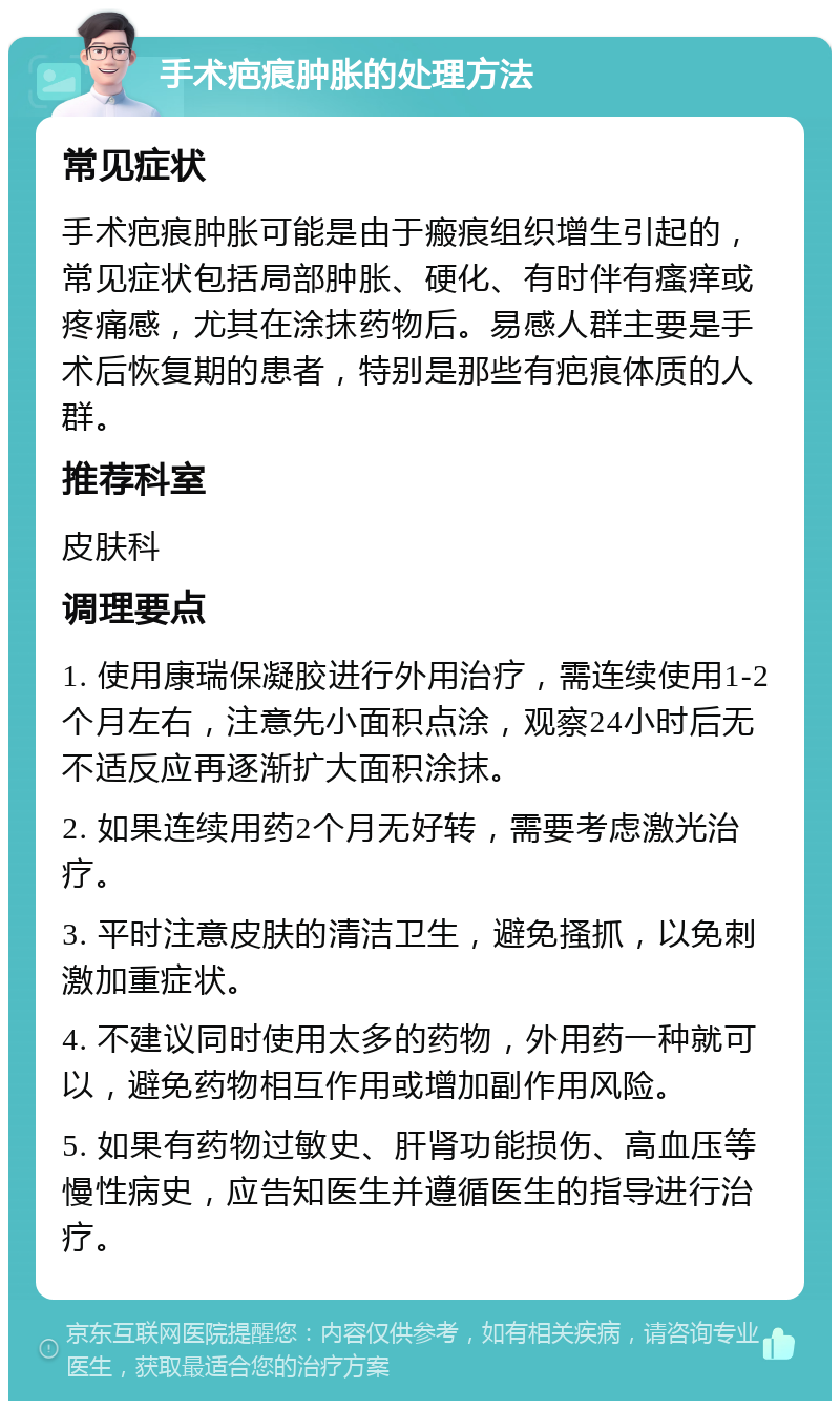 手术疤痕肿胀的处理方法 常见症状 手术疤痕肿胀可能是由于瘢痕组织增生引起的，常见症状包括局部肿胀、硬化、有时伴有瘙痒或疼痛感，尤其在涂抹药物后。易感人群主要是手术后恢复期的患者，特别是那些有疤痕体质的人群。 推荐科室 皮肤科 调理要点 1. 使用康瑞保凝胶进行外用治疗，需连续使用1-2个月左右，注意先小面积点涂，观察24小时后无不适反应再逐渐扩大面积涂抹。 2. 如果连续用药2个月无好转，需要考虑激光治疗。 3. 平时注意皮肤的清洁卫生，避免搔抓，以免刺激加重症状。 4. 不建议同时使用太多的药物，外用药一种就可以，避免药物相互作用或增加副作用风险。 5. 如果有药物过敏史、肝肾功能损伤、高血压等慢性病史，应告知医生并遵循医生的指导进行治疗。