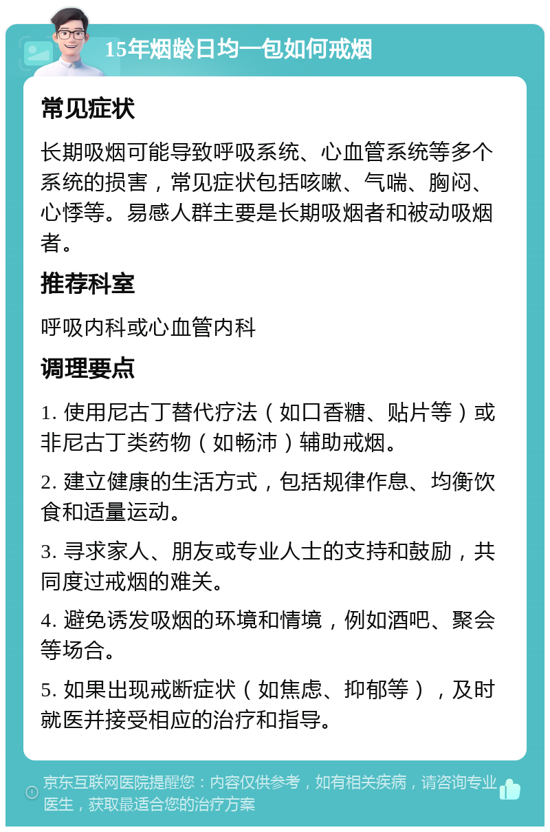 15年烟龄日均一包如何戒烟 常见症状 长期吸烟可能导致呼吸系统、心血管系统等多个系统的损害，常见症状包括咳嗽、气喘、胸闷、心悸等。易感人群主要是长期吸烟者和被动吸烟者。 推荐科室 呼吸内科或心血管内科 调理要点 1. 使用尼古丁替代疗法（如口香糖、贴片等）或非尼古丁类药物（如畅沛）辅助戒烟。 2. 建立健康的生活方式，包括规律作息、均衡饮食和适量运动。 3. 寻求家人、朋友或专业人士的支持和鼓励，共同度过戒烟的难关。 4. 避免诱发吸烟的环境和情境，例如酒吧、聚会等场合。 5. 如果出现戒断症状（如焦虑、抑郁等），及时就医并接受相应的治疗和指导。