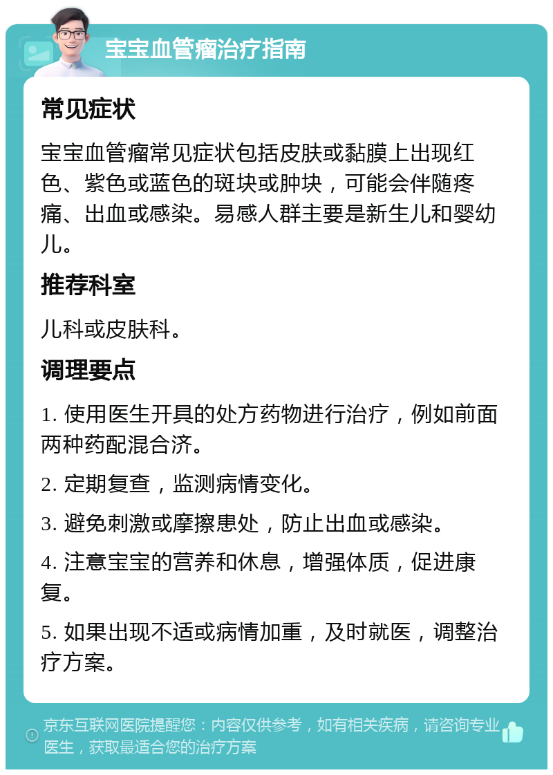 宝宝血管瘤治疗指南 常见症状 宝宝血管瘤常见症状包括皮肤或黏膜上出现红色、紫色或蓝色的斑块或肿块，可能会伴随疼痛、出血或感染。易感人群主要是新生儿和婴幼儿。 推荐科室 儿科或皮肤科。 调理要点 1. 使用医生开具的处方药物进行治疗，例如前面两种药配混合济。 2. 定期复查，监测病情变化。 3. 避免刺激或摩擦患处，防止出血或感染。 4. 注意宝宝的营养和休息，增强体质，促进康复。 5. 如果出现不适或病情加重，及时就医，调整治疗方案。