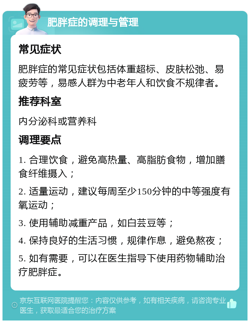 肥胖症的调理与管理 常见症状 肥胖症的常见症状包括体重超标、皮肤松弛、易疲劳等，易感人群为中老年人和饮食不规律者。 推荐科室 内分泌科或营养科 调理要点 1. 合理饮食，避免高热量、高脂肪食物，增加膳食纤维摄入； 2. 适量运动，建议每周至少150分钟的中等强度有氧运动； 3. 使用辅助减重产品，如白芸豆等； 4. 保持良好的生活习惯，规律作息，避免熬夜； 5. 如有需要，可以在医生指导下使用药物辅助治疗肥胖症。