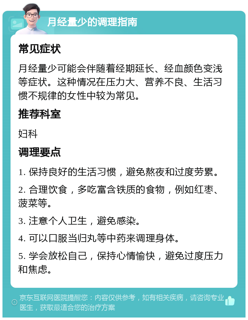 月经量少的调理指南 常见症状 月经量少可能会伴随着经期延长、经血颜色变浅等症状。这种情况在压力大、营养不良、生活习惯不规律的女性中较为常见。 推荐科室 妇科 调理要点 1. 保持良好的生活习惯，避免熬夜和过度劳累。 2. 合理饮食，多吃富含铁质的食物，例如红枣、菠菜等。 3. 注意个人卫生，避免感染。 4. 可以口服当归丸等中药来调理身体。 5. 学会放松自己，保持心情愉快，避免过度压力和焦虑。