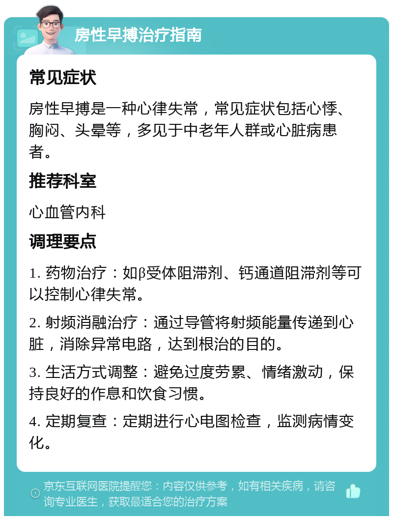 房性早搏治疗指南 常见症状 房性早搏是一种心律失常，常见症状包括心悸、胸闷、头晕等，多见于中老年人群或心脏病患者。 推荐科室 心血管内科 调理要点 1. 药物治疗：如β受体阻滞剂、钙通道阻滞剂等可以控制心律失常。 2. 射频消融治疗：通过导管将射频能量传递到心脏，消除异常电路，达到根治的目的。 3. 生活方式调整：避免过度劳累、情绪激动，保持良好的作息和饮食习惯。 4. 定期复查：定期进行心电图检查，监测病情变化。