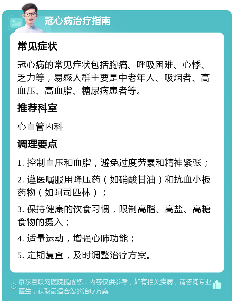 冠心病治疗指南 常见症状 冠心病的常见症状包括胸痛、呼吸困难、心悸、乏力等，易感人群主要是中老年人、吸烟者、高血压、高血脂、糖尿病患者等。 推荐科室 心血管内科 调理要点 1. 控制血压和血脂，避免过度劳累和精神紧张； 2. 遵医嘱服用降压药（如硝酸甘油）和抗血小板药物（如阿司匹林）； 3. 保持健康的饮食习惯，限制高脂、高盐、高糖食物的摄入； 4. 适量运动，增强心肺功能； 5. 定期复查，及时调整治疗方案。