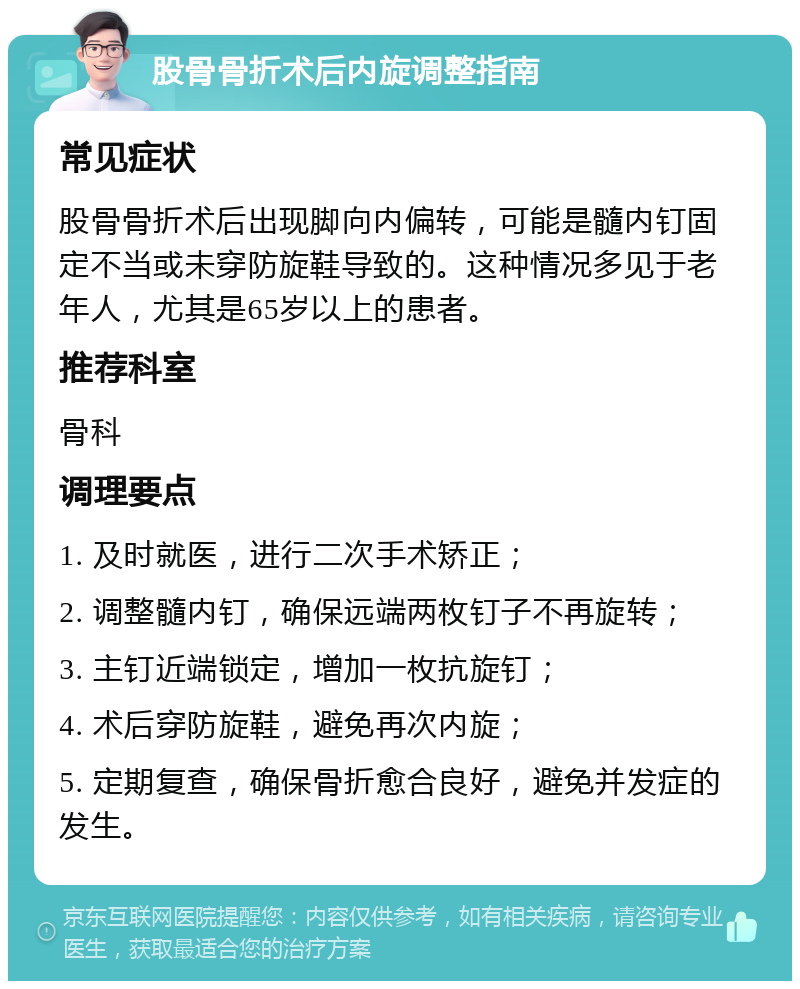 股骨骨折术后内旋调整指南 常见症状 股骨骨折术后出现脚向内偏转，可能是髓内钉固定不当或未穿防旋鞋导致的。这种情况多见于老年人，尤其是65岁以上的患者。 推荐科室 骨科 调理要点 1. 及时就医，进行二次手术矫正； 2. 调整髓内钉，确保远端两枚钉子不再旋转； 3. 主钉近端锁定，增加一枚抗旋钉； 4. 术后穿防旋鞋，避免再次内旋； 5. 定期复查，确保骨折愈合良好，避免并发症的发生。