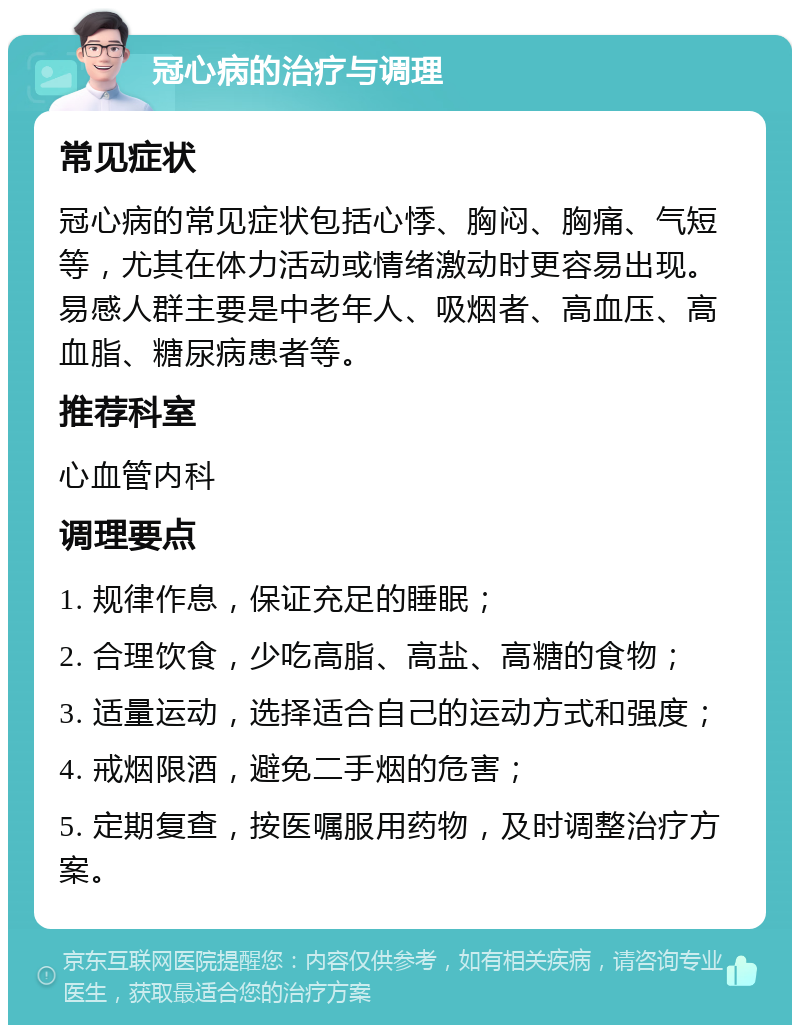 冠心病的治疗与调理 常见症状 冠心病的常见症状包括心悸、胸闷、胸痛、气短等，尤其在体力活动或情绪激动时更容易出现。易感人群主要是中老年人、吸烟者、高血压、高血脂、糖尿病患者等。 推荐科室 心血管内科 调理要点 1. 规律作息，保证充足的睡眠； 2. 合理饮食，少吃高脂、高盐、高糖的食物； 3. 适量运动，选择适合自己的运动方式和强度； 4. 戒烟限酒，避免二手烟的危害； 5. 定期复查，按医嘱服用药物，及时调整治疗方案。