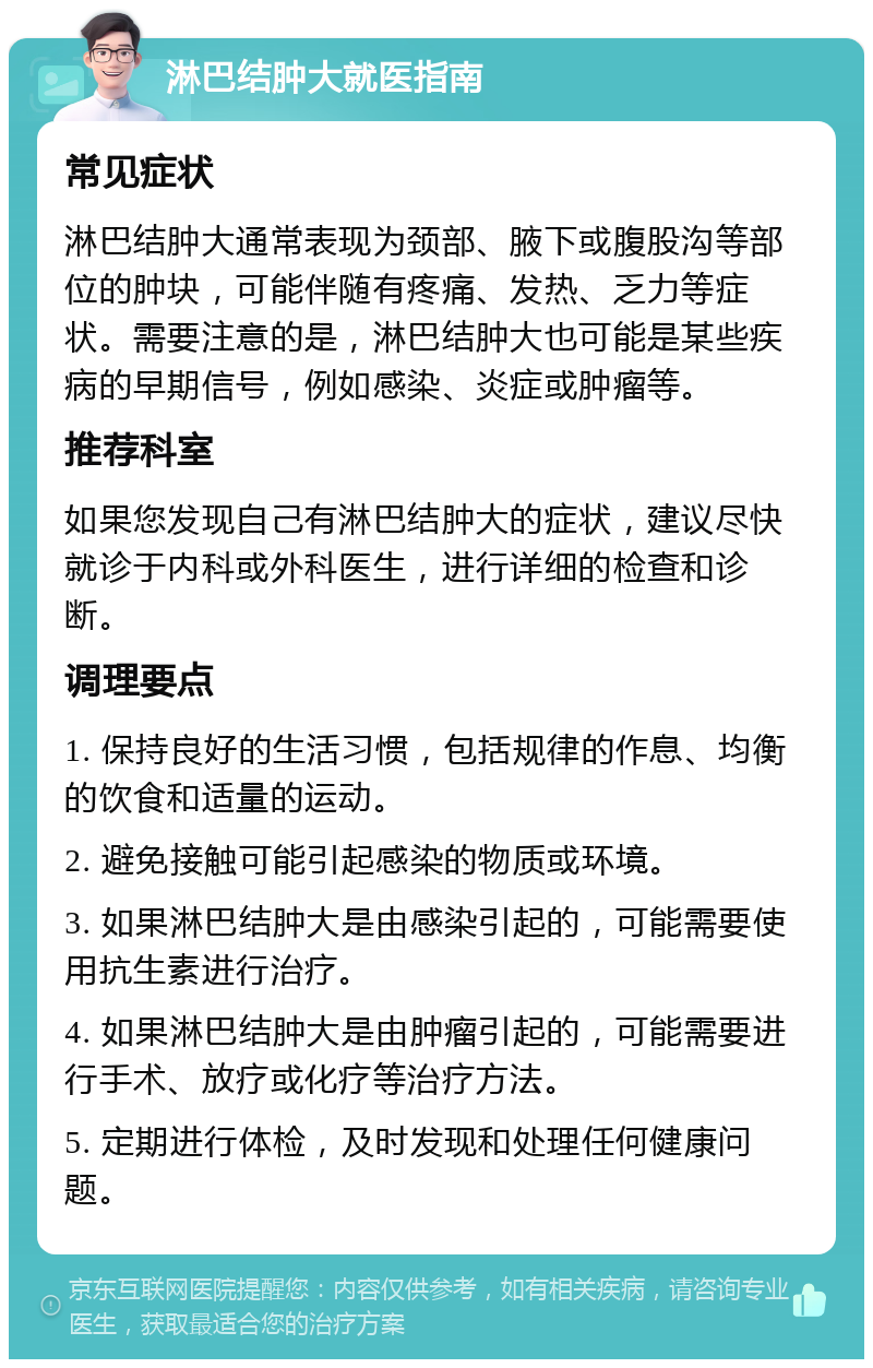 淋巴结肿大就医指南 常见症状 淋巴结肿大通常表现为颈部、腋下或腹股沟等部位的肿块，可能伴随有疼痛、发热、乏力等症状。需要注意的是，淋巴结肿大也可能是某些疾病的早期信号，例如感染、炎症或肿瘤等。 推荐科室 如果您发现自己有淋巴结肿大的症状，建议尽快就诊于内科或外科医生，进行详细的检查和诊断。 调理要点 1. 保持良好的生活习惯，包括规律的作息、均衡的饮食和适量的运动。 2. 避免接触可能引起感染的物质或环境。 3. 如果淋巴结肿大是由感染引起的，可能需要使用抗生素进行治疗。 4. 如果淋巴结肿大是由肿瘤引起的，可能需要进行手术、放疗或化疗等治疗方法。 5. 定期进行体检，及时发现和处理任何健康问题。