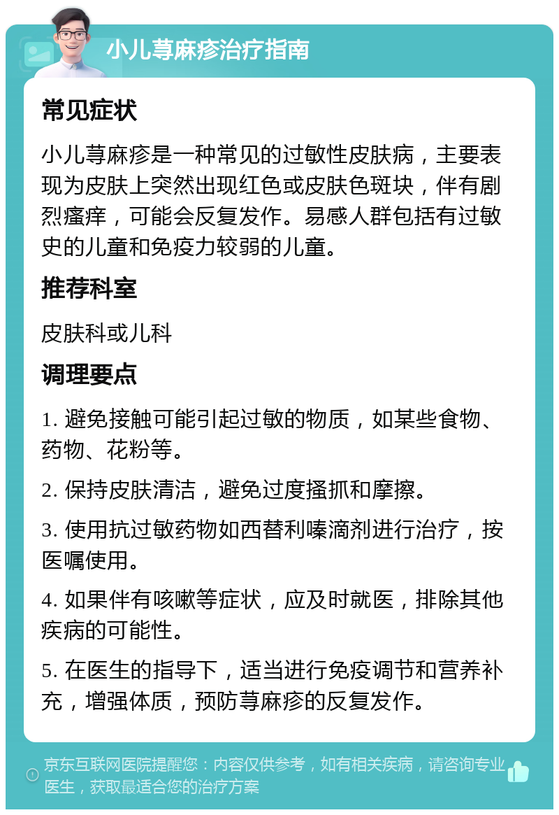 小儿荨麻疹治疗指南 常见症状 小儿荨麻疹是一种常见的过敏性皮肤病，主要表现为皮肤上突然出现红色或皮肤色斑块，伴有剧烈瘙痒，可能会反复发作。易感人群包括有过敏史的儿童和免疫力较弱的儿童。 推荐科室 皮肤科或儿科 调理要点 1. 避免接触可能引起过敏的物质，如某些食物、药物、花粉等。 2. 保持皮肤清洁，避免过度搔抓和摩擦。 3. 使用抗过敏药物如西替利嗪滴剂进行治疗，按医嘱使用。 4. 如果伴有咳嗽等症状，应及时就医，排除其他疾病的可能性。 5. 在医生的指导下，适当进行免疫调节和营养补充，增强体质，预防荨麻疹的反复发作。