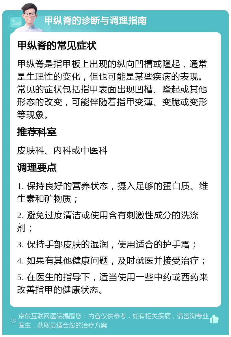 甲纵脊的诊断与调理指南 甲纵脊的常见症状 甲纵脊是指甲板上出现的纵向凹槽或隆起，通常是生理性的变化，但也可能是某些疾病的表现。常见的症状包括指甲表面出现凹槽、隆起或其他形态的改变，可能伴随着指甲变薄、变脆或变形等现象。 推荐科室 皮肤科、内科或中医科 调理要点 1. 保持良好的营养状态，摄入足够的蛋白质、维生素和矿物质； 2. 避免过度清洁或使用含有刺激性成分的洗涤剂； 3. 保持手部皮肤的湿润，使用适合的护手霜； 4. 如果有其他健康问题，及时就医并接受治疗； 5. 在医生的指导下，适当使用一些中药或西药来改善指甲的健康状态。