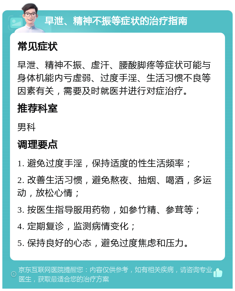 早泄、精神不振等症状的治疗指南 常见症状 早泄、精神不振、虚汗、腰酸脚疼等症状可能与身体机能内亏虚弱、过度手淫、生活习惯不良等因素有关，需要及时就医并进行对症治疗。 推荐科室 男科 调理要点 1. 避免过度手淫，保持适度的性生活频率； 2. 改善生活习惯，避免熬夜、抽烟、喝酒，多运动，放松心情； 3. 按医生指导服用药物，如参竹精、参茸等； 4. 定期复诊，监测病情变化； 5. 保持良好的心态，避免过度焦虑和压力。