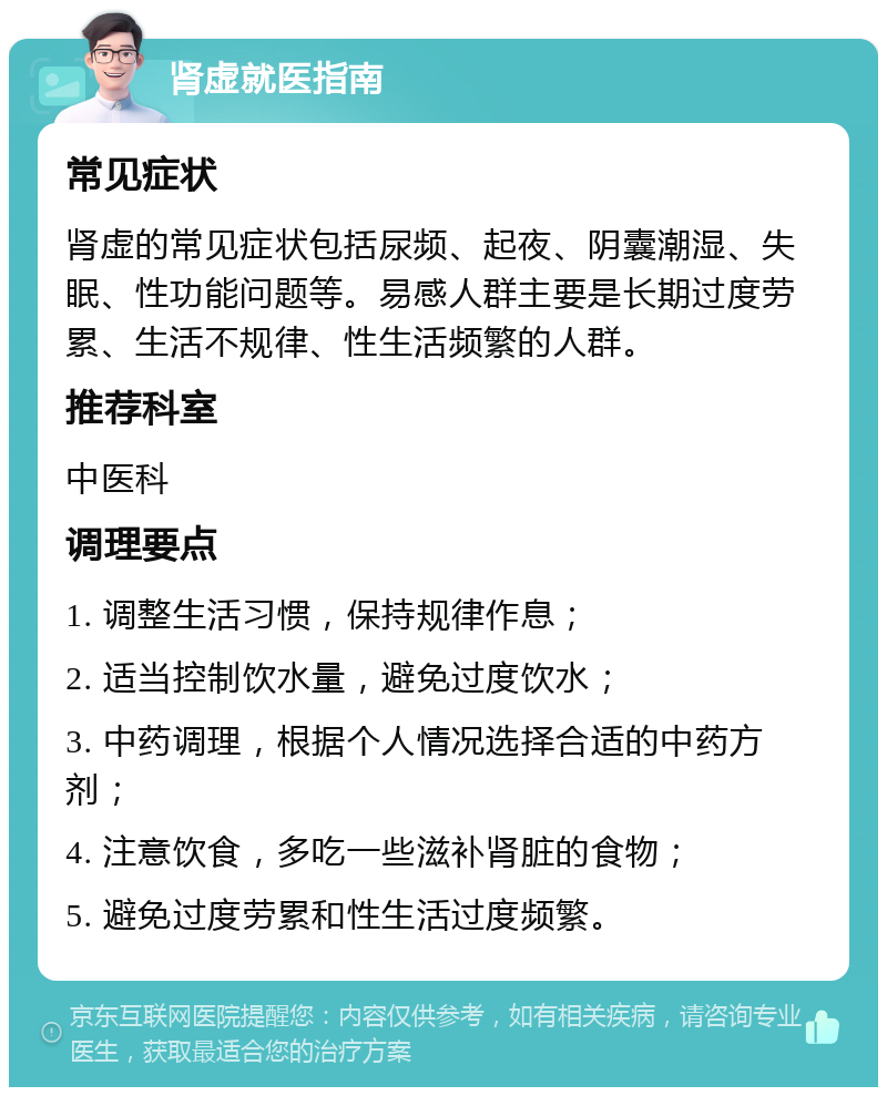 肾虚就医指南 常见症状 肾虚的常见症状包括尿频、起夜、阴囊潮湿、失眠、性功能问题等。易感人群主要是长期过度劳累、生活不规律、性生活频繁的人群。 推荐科室 中医科 调理要点 1. 调整生活习惯，保持规律作息； 2. 适当控制饮水量，避免过度饮水； 3. 中药调理，根据个人情况选择合适的中药方剂； 4. 注意饮食，多吃一些滋补肾脏的食物； 5. 避免过度劳累和性生活过度频繁。