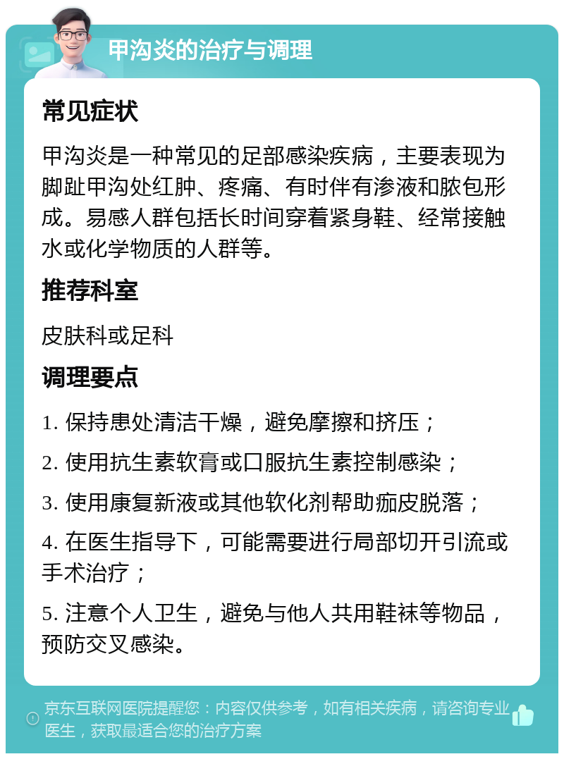 甲沟炎的治疗与调理 常见症状 甲沟炎是一种常见的足部感染疾病，主要表现为脚趾甲沟处红肿、疼痛、有时伴有渗液和脓包形成。易感人群包括长时间穿着紧身鞋、经常接触水或化学物质的人群等。 推荐科室 皮肤科或足科 调理要点 1. 保持患处清洁干燥，避免摩擦和挤压； 2. 使用抗生素软膏或口服抗生素控制感染； 3. 使用康复新液或其他软化剂帮助痂皮脱落； 4. 在医生指导下，可能需要进行局部切开引流或手术治疗； 5. 注意个人卫生，避免与他人共用鞋袜等物品，预防交叉感染。