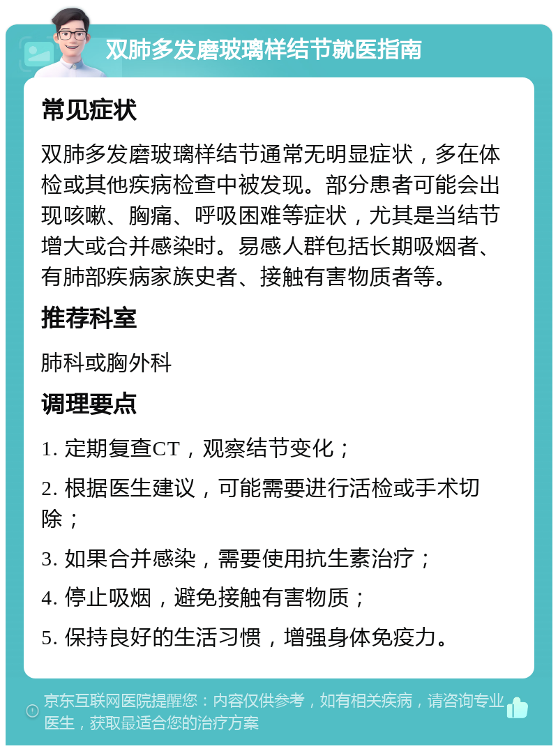 双肺多发磨玻璃样结节就医指南 常见症状 双肺多发磨玻璃样结节通常无明显症状，多在体检或其他疾病检查中被发现。部分患者可能会出现咳嗽、胸痛、呼吸困难等症状，尤其是当结节增大或合并感染时。易感人群包括长期吸烟者、有肺部疾病家族史者、接触有害物质者等。 推荐科室 肺科或胸外科 调理要点 1. 定期复查CT，观察结节变化； 2. 根据医生建议，可能需要进行活检或手术切除； 3. 如果合并感染，需要使用抗生素治疗； 4. 停止吸烟，避免接触有害物质； 5. 保持良好的生活习惯，增强身体免疫力。