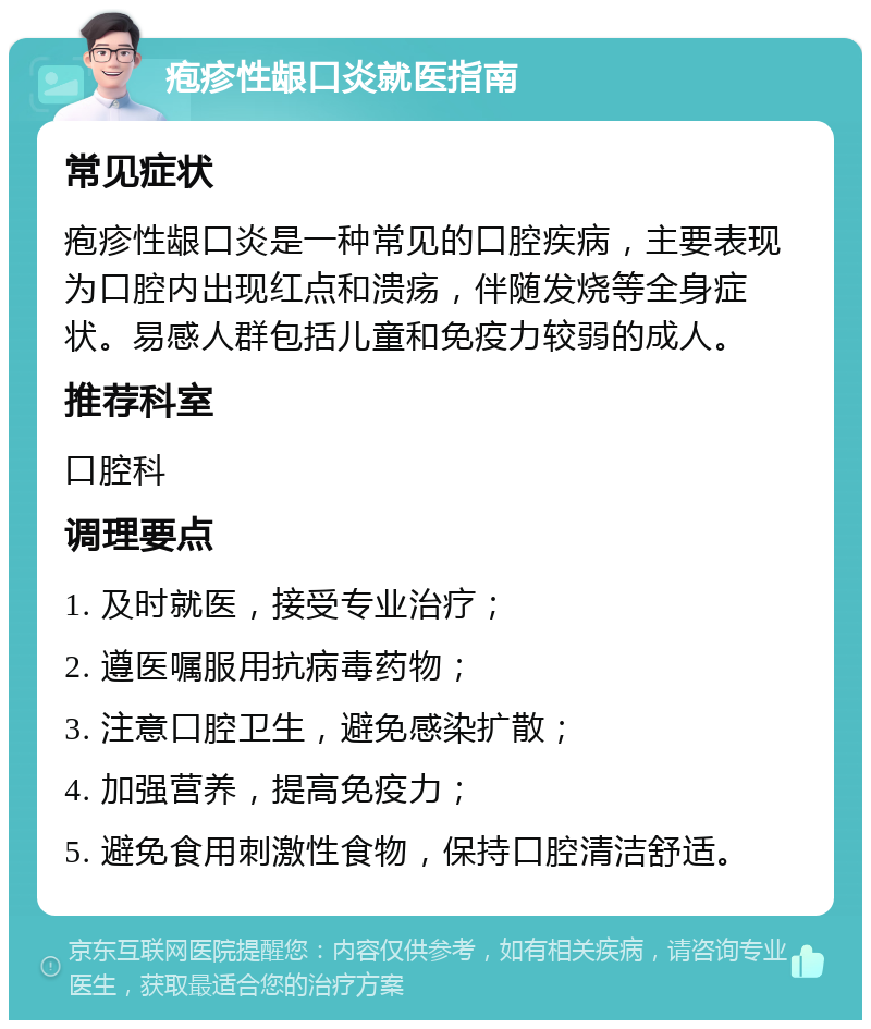 疱疹性龈口炎就医指南 常见症状 疱疹性龈口炎是一种常见的口腔疾病，主要表现为口腔内出现红点和溃疡，伴随发烧等全身症状。易感人群包括儿童和免疫力较弱的成人。 推荐科室 口腔科 调理要点 1. 及时就医，接受专业治疗； 2. 遵医嘱服用抗病毒药物； 3. 注意口腔卫生，避免感染扩散； 4. 加强营养，提高免疫力； 5. 避免食用刺激性食物，保持口腔清洁舒适。