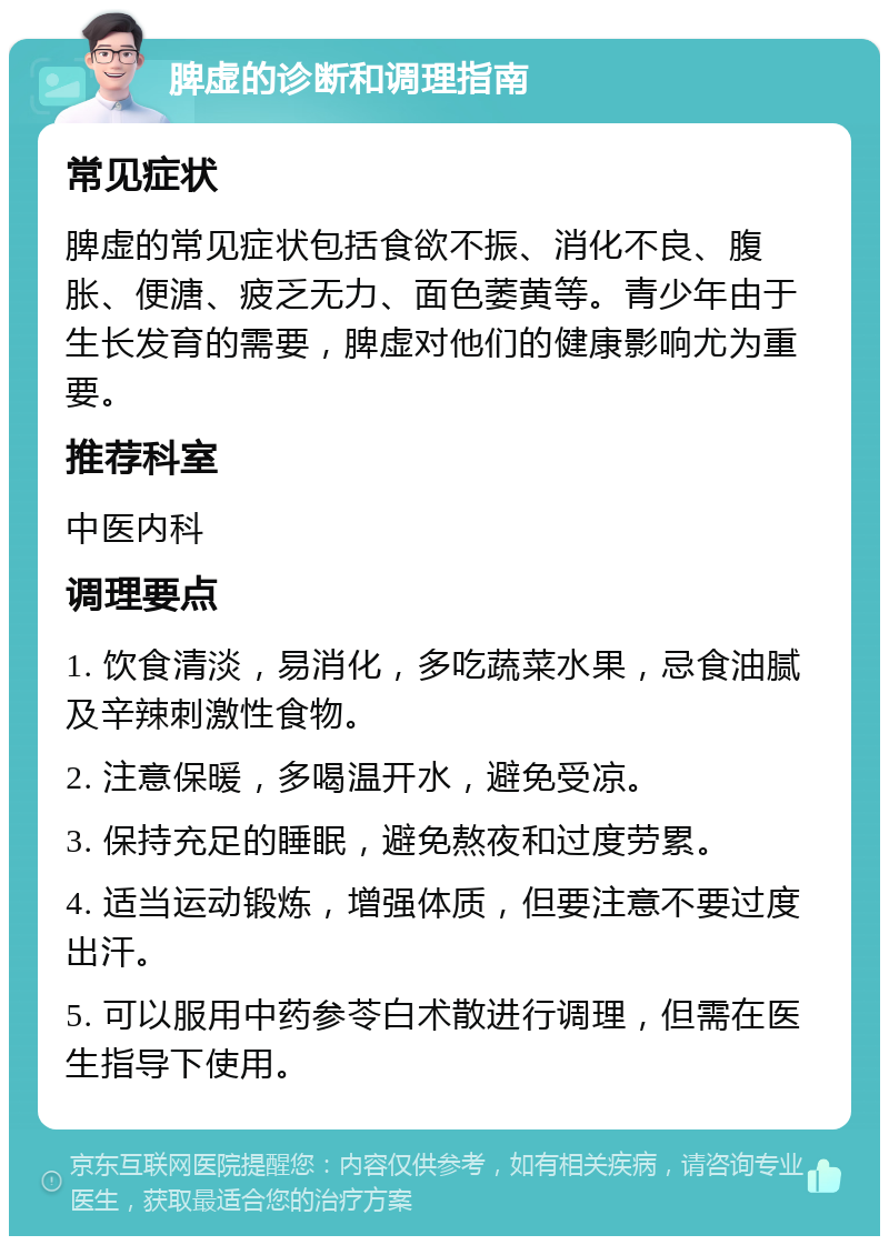 脾虚的诊断和调理指南 常见症状 脾虚的常见症状包括食欲不振、消化不良、腹胀、便溏、疲乏无力、面色萎黄等。青少年由于生长发育的需要，脾虚对他们的健康影响尤为重要。 推荐科室 中医内科 调理要点 1. 饮食清淡，易消化，多吃蔬菜水果，忌食油腻及辛辣刺激性食物。 2. 注意保暖，多喝温开水，避免受凉。 3. 保持充足的睡眠，避免熬夜和过度劳累。 4. 适当运动锻炼，增强体质，但要注意不要过度出汗。 5. 可以服用中药参苓白术散进行调理，但需在医生指导下使用。