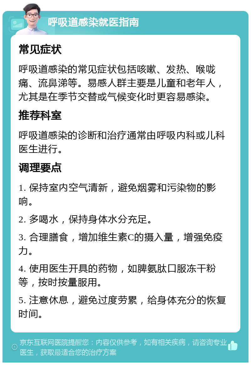 呼吸道感染就医指南 常见症状 呼吸道感染的常见症状包括咳嗽、发热、喉咙痛、流鼻涕等。易感人群主要是儿童和老年人，尤其是在季节交替或气候变化时更容易感染。 推荐科室 呼吸道感染的诊断和治疗通常由呼吸内科或儿科医生进行。 调理要点 1. 保持室内空气清新，避免烟雾和污染物的影响。 2. 多喝水，保持身体水分充足。 3. 合理膳食，增加维生素C的摄入量，增强免疫力。 4. 使用医生开具的药物，如脾氨肽口服冻干粉等，按时按量服用。 5. 注意休息，避免过度劳累，给身体充分的恢复时间。