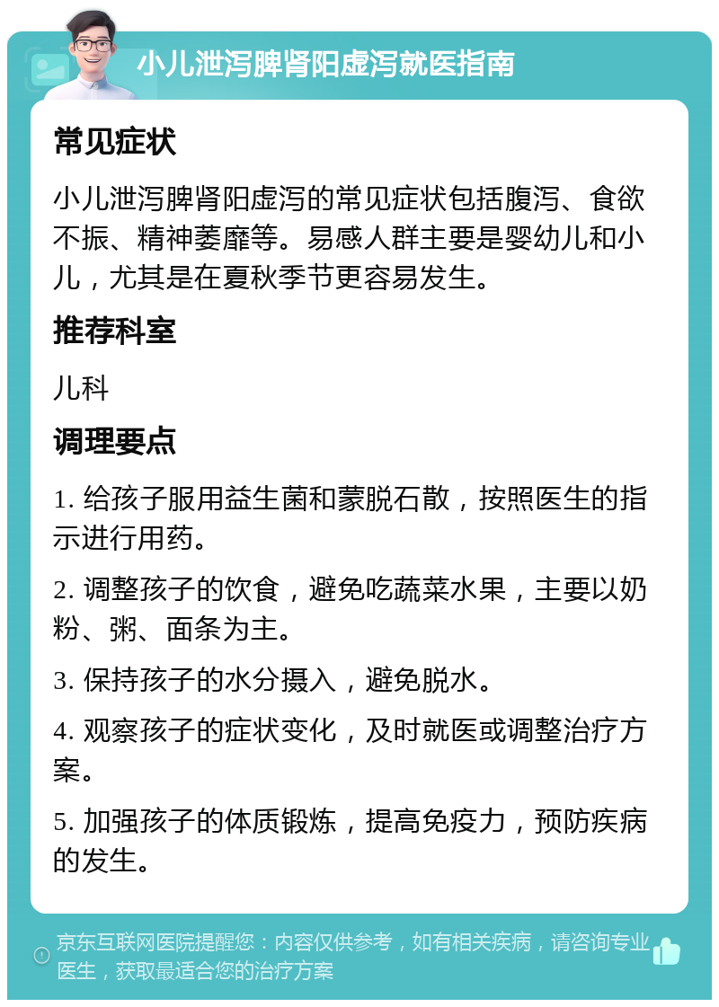 小儿泄泻脾肾阳虚泻就医指南 常见症状 小儿泄泻脾肾阳虚泻的常见症状包括腹泻、食欲不振、精神萎靡等。易感人群主要是婴幼儿和小儿，尤其是在夏秋季节更容易发生。 推荐科室 儿科 调理要点 1. 给孩子服用益生菌和蒙脱石散，按照医生的指示进行用药。 2. 调整孩子的饮食，避免吃蔬菜水果，主要以奶粉、粥、面条为主。 3. 保持孩子的水分摄入，避免脱水。 4. 观察孩子的症状变化，及时就医或调整治疗方案。 5. 加强孩子的体质锻炼，提高免疫力，预防疾病的发生。