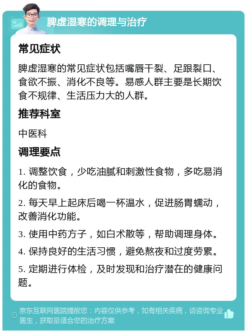 脾虚湿寒的调理与治疗 常见症状 脾虚湿寒的常见症状包括嘴唇干裂、足跟裂口、食欲不振、消化不良等。易感人群主要是长期饮食不规律、生活压力大的人群。 推荐科室 中医科 调理要点 1. 调整饮食，少吃油腻和刺激性食物，多吃易消化的食物。 2. 每天早上起床后喝一杯温水，促进肠胃蠕动，改善消化功能。 3. 使用中药方子，如白术散等，帮助调理身体。 4. 保持良好的生活习惯，避免熬夜和过度劳累。 5. 定期进行体检，及时发现和治疗潜在的健康问题。