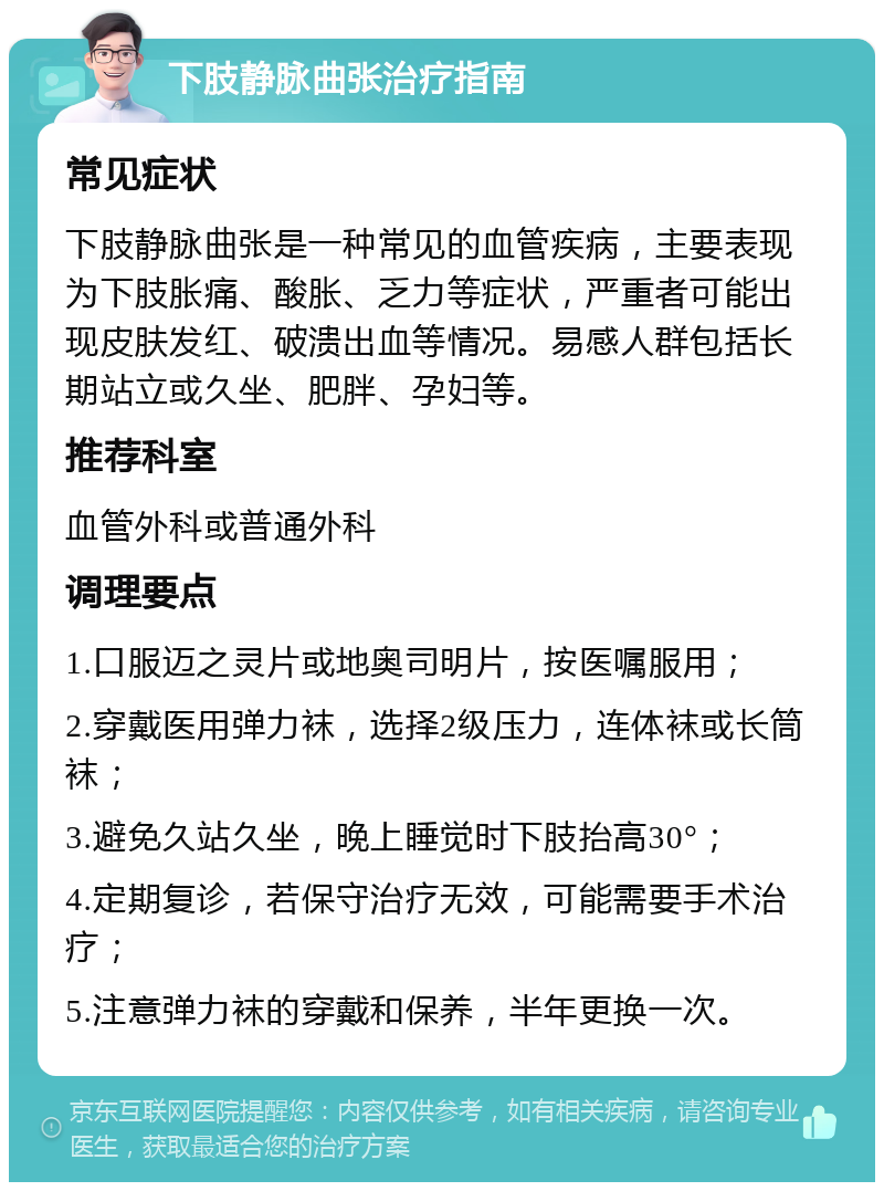 下肢静脉曲张治疗指南 常见症状 下肢静脉曲张是一种常见的血管疾病，主要表现为下肢胀痛、酸胀、乏力等症状，严重者可能出现皮肤发红、破溃出血等情况。易感人群包括长期站立或久坐、肥胖、孕妇等。 推荐科室 血管外科或普通外科 调理要点 1.口服迈之灵片或地奥司明片，按医嘱服用； 2.穿戴医用弹力袜，选择2级压力，连体袜或长筒袜； 3.避免久站久坐，晚上睡觉时下肢抬高30°； 4.定期复诊，若保守治疗无效，可能需要手术治疗； 5.注意弹力袜的穿戴和保养，半年更换一次。