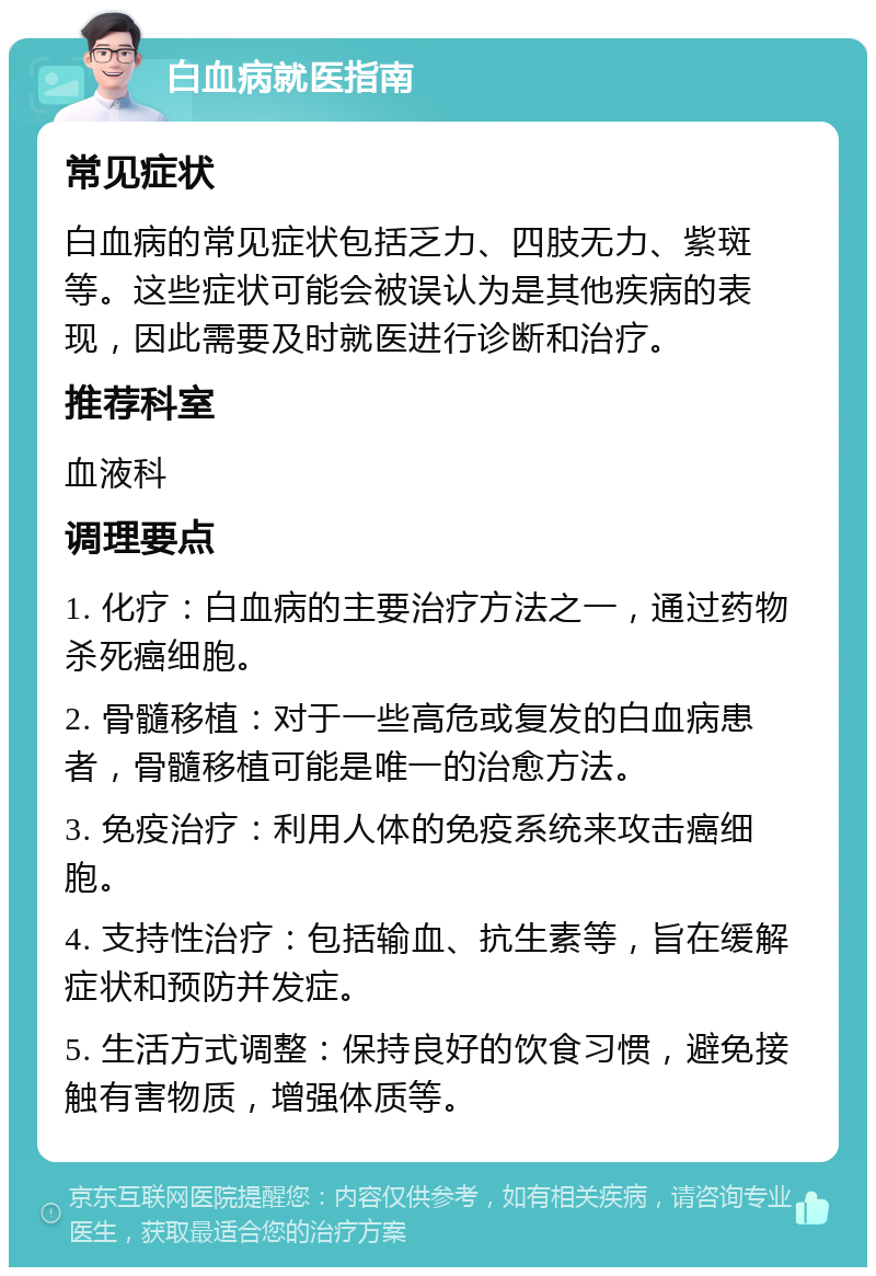 白血病就医指南 常见症状 白血病的常见症状包括乏力、四肢无力、紫斑等。这些症状可能会被误认为是其他疾病的表现，因此需要及时就医进行诊断和治疗。 推荐科室 血液科 调理要点 1. 化疗：白血病的主要治疗方法之一，通过药物杀死癌细胞。 2. 骨髓移植：对于一些高危或复发的白血病患者，骨髓移植可能是唯一的治愈方法。 3. 免疫治疗：利用人体的免疫系统来攻击癌细胞。 4. 支持性治疗：包括输血、抗生素等，旨在缓解症状和预防并发症。 5. 生活方式调整：保持良好的饮食习惯，避免接触有害物质，增强体质等。