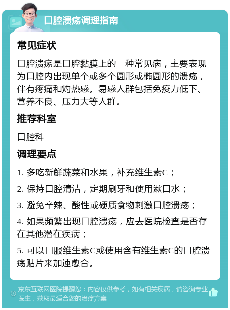 口腔溃疡调理指南 常见症状 口腔溃疡是口腔黏膜上的一种常见病，主要表现为口腔内出现单个或多个圆形或椭圆形的溃疡，伴有疼痛和灼热感。易感人群包括免疫力低下、营养不良、压力大等人群。 推荐科室 口腔科 调理要点 1. 多吃新鲜蔬菜和水果，补充维生素C； 2. 保持口腔清洁，定期刷牙和使用漱口水； 3. 避免辛辣、酸性或硬质食物刺激口腔溃疡； 4. 如果频繁出现口腔溃疡，应去医院检查是否存在其他潜在疾病； 5. 可以口服维生素C或使用含有维生素C的口腔溃疡贴片来加速愈合。