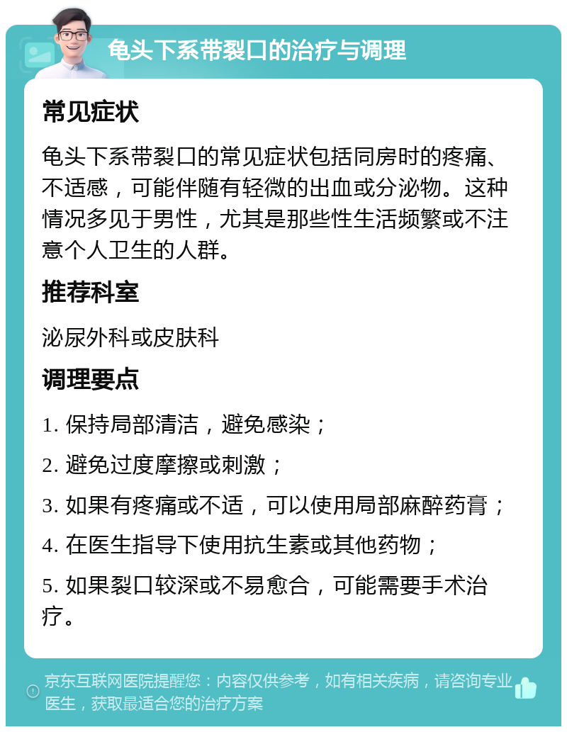 龟头下系带裂口的治疗与调理 常见症状 龟头下系带裂口的常见症状包括同房时的疼痛、不适感，可能伴随有轻微的出血或分泌物。这种情况多见于男性，尤其是那些性生活频繁或不注意个人卫生的人群。 推荐科室 泌尿外科或皮肤科 调理要点 1. 保持局部清洁，避免感染； 2. 避免过度摩擦或刺激； 3. 如果有疼痛或不适，可以使用局部麻醉药膏； 4. 在医生指导下使用抗生素或其他药物； 5. 如果裂口较深或不易愈合，可能需要手术治疗。