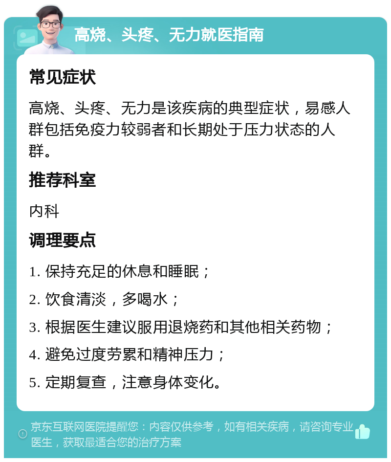 高烧、头疼、无力就医指南 常见症状 高烧、头疼、无力是该疾病的典型症状，易感人群包括免疫力较弱者和长期处于压力状态的人群。 推荐科室 内科 调理要点 1. 保持充足的休息和睡眠； 2. 饮食清淡，多喝水； 3. 根据医生建议服用退烧药和其他相关药物； 4. 避免过度劳累和精神压力； 5. 定期复查，注意身体变化。