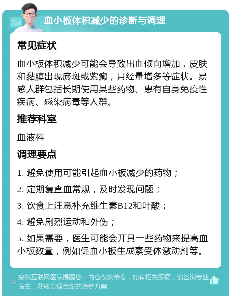 血小板体积减少的诊断与调理 常见症状 血小板体积减少可能会导致出血倾向增加，皮肤和黏膜出现瘀斑或紫癜，月经量增多等症状。易感人群包括长期使用某些药物、患有自身免疫性疾病、感染病毒等人群。 推荐科室 血液科 调理要点 1. 避免使用可能引起血小板减少的药物； 2. 定期复查血常规，及时发现问题； 3. 饮食上注意补充维生素B12和叶酸； 4. 避免剧烈运动和外伤； 5. 如果需要，医生可能会开具一些药物来提高血小板数量，例如促血小板生成素受体激动剂等。