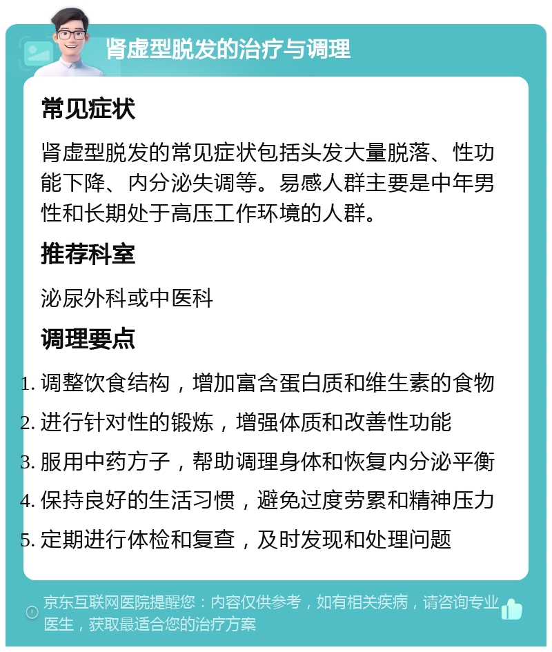 肾虚型脱发的治疗与调理 常见症状 肾虚型脱发的常见症状包括头发大量脱落、性功能下降、内分泌失调等。易感人群主要是中年男性和长期处于高压工作环境的人群。 推荐科室 泌尿外科或中医科 调理要点 调整饮食结构，增加富含蛋白质和维生素的食物 进行针对性的锻炼，增强体质和改善性功能 服用中药方子，帮助调理身体和恢复内分泌平衡 保持良好的生活习惯，避免过度劳累和精神压力 定期进行体检和复查，及时发现和处理问题