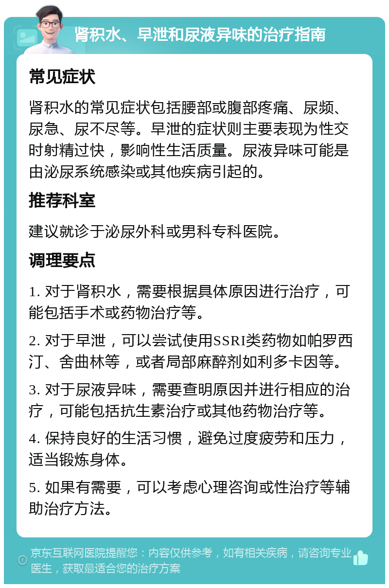 肾积水、早泄和尿液异味的治疗指南 常见症状 肾积水的常见症状包括腰部或腹部疼痛、尿频、尿急、尿不尽等。早泄的症状则主要表现为性交时射精过快，影响性生活质量。尿液异味可能是由泌尿系统感染或其他疾病引起的。 推荐科室 建议就诊于泌尿外科或男科专科医院。 调理要点 1. 对于肾积水，需要根据具体原因进行治疗，可能包括手术或药物治疗等。 2. 对于早泄，可以尝试使用SSRI类药物如帕罗西汀、舍曲林等，或者局部麻醉剂如利多卡因等。 3. 对于尿液异味，需要查明原因并进行相应的治疗，可能包括抗生素治疗或其他药物治疗等。 4. 保持良好的生活习惯，避免过度疲劳和压力，适当锻炼身体。 5. 如果有需要，可以考虑心理咨询或性治疗等辅助治疗方法。