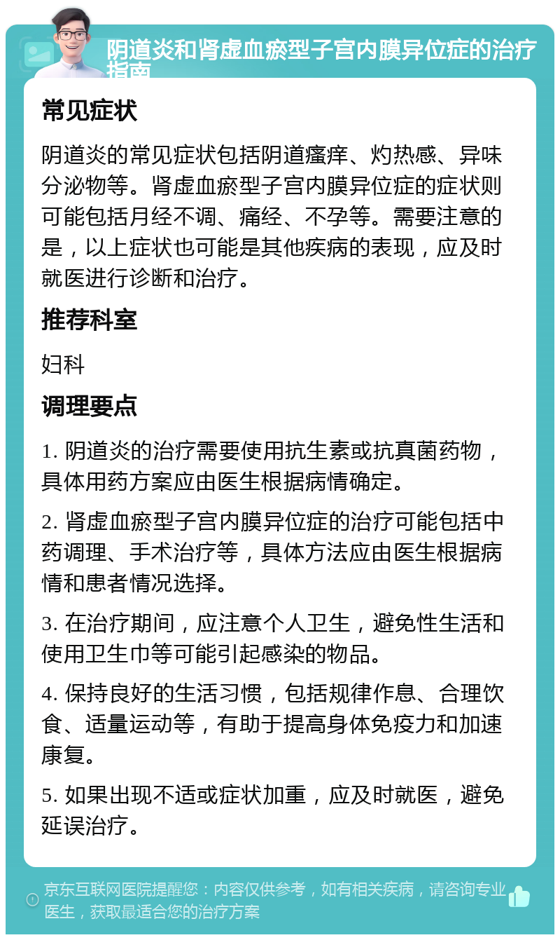 阴道炎和肾虚血瘀型子宫内膜异位症的治疗指南 常见症状 阴道炎的常见症状包括阴道瘙痒、灼热感、异味分泌物等。肾虚血瘀型子宫内膜异位症的症状则可能包括月经不调、痛经、不孕等。需要注意的是，以上症状也可能是其他疾病的表现，应及时就医进行诊断和治疗。 推荐科室 妇科 调理要点 1. 阴道炎的治疗需要使用抗生素或抗真菌药物，具体用药方案应由医生根据病情确定。 2. 肾虚血瘀型子宫内膜异位症的治疗可能包括中药调理、手术治疗等，具体方法应由医生根据病情和患者情况选择。 3. 在治疗期间，应注意个人卫生，避免性生活和使用卫生巾等可能引起感染的物品。 4. 保持良好的生活习惯，包括规律作息、合理饮食、适量运动等，有助于提高身体免疫力和加速康复。 5. 如果出现不适或症状加重，应及时就医，避免延误治疗。