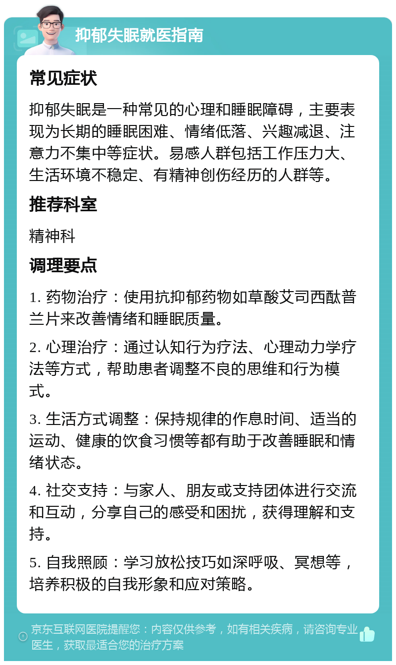 抑郁失眠就医指南 常见症状 抑郁失眠是一种常见的心理和睡眠障碍，主要表现为长期的睡眠困难、情绪低落、兴趣减退、注意力不集中等症状。易感人群包括工作压力大、生活环境不稳定、有精神创伤经历的人群等。 推荐科室 精神科 调理要点 1. 药物治疗：使用抗抑郁药物如草酸艾司西酞普兰片来改善情绪和睡眠质量。 2. 心理治疗：通过认知行为疗法、心理动力学疗法等方式，帮助患者调整不良的思维和行为模式。 3. 生活方式调整：保持规律的作息时间、适当的运动、健康的饮食习惯等都有助于改善睡眠和情绪状态。 4. 社交支持：与家人、朋友或支持团体进行交流和互动，分享自己的感受和困扰，获得理解和支持。 5. 自我照顾：学习放松技巧如深呼吸、冥想等，培养积极的自我形象和应对策略。