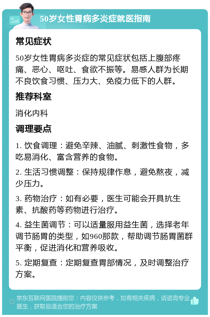 50岁女性胃病多炎症就医指南 常见症状 50岁女性胃病多炎症的常见症状包括上腹部疼痛、恶心、呕吐、食欲不振等。易感人群为长期不良饮食习惯、压力大、免疫力低下的人群。 推荐科室 消化内科 调理要点 1. 饮食调理：避免辛辣、油腻、刺激性食物，多吃易消化、富含营养的食物。 2. 生活习惯调整：保持规律作息，避免熬夜，减少压力。 3. 药物治疗：如有必要，医生可能会开具抗生素、抗酸药等药物进行治疗。 4. 益生菌调节：可以适量服用益生菌，选择老年调节肠胃的类型，如960那款，帮助调节肠胃菌群平衡，促进消化和营养吸收。 5. 定期复查：定期复查胃部情况，及时调整治疗方案。