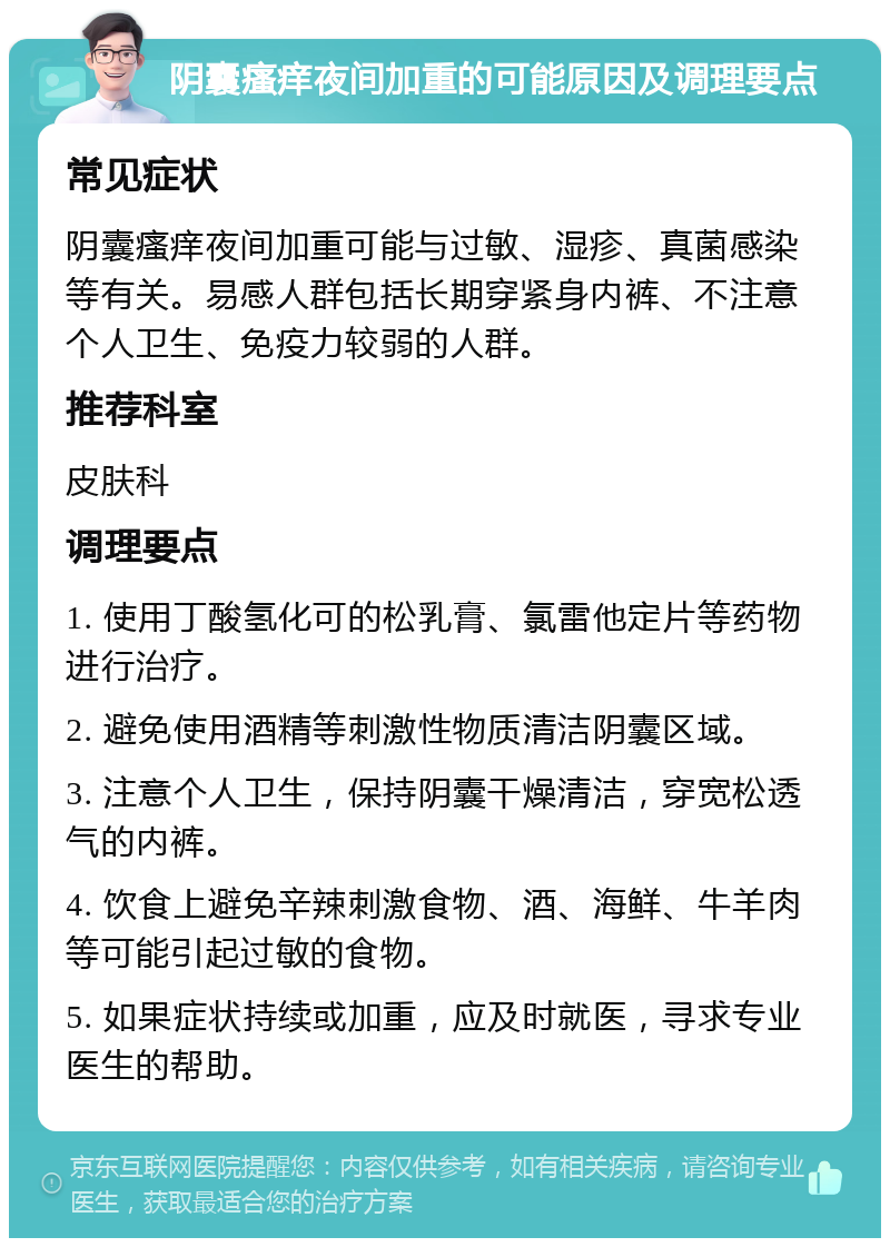 阴囊瘙痒夜间加重的可能原因及调理要点 常见症状 阴囊瘙痒夜间加重可能与过敏、湿疹、真菌感染等有关。易感人群包括长期穿紧身内裤、不注意个人卫生、免疫力较弱的人群。 推荐科室 皮肤科 调理要点 1. 使用丁酸氢化可的松乳膏、氯雷他定片等药物进行治疗。 2. 避免使用酒精等刺激性物质清洁阴囊区域。 3. 注意个人卫生，保持阴囊干燥清洁，穿宽松透气的内裤。 4. 饮食上避免辛辣刺激食物、酒、海鲜、牛羊肉等可能引起过敏的食物。 5. 如果症状持续或加重，应及时就医，寻求专业医生的帮助。