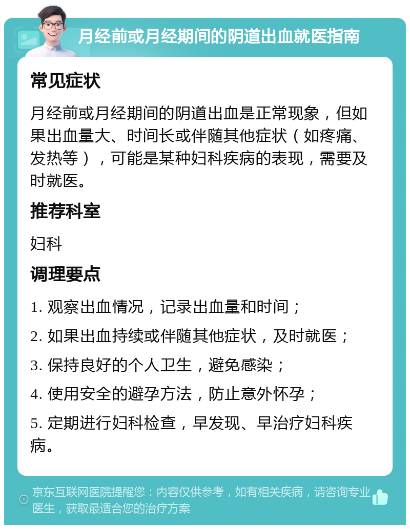 月经前或月经期间的阴道出血就医指南 常见症状 月经前或月经期间的阴道出血是正常现象，但如果出血量大、时间长或伴随其他症状（如疼痛、发热等），可能是某种妇科疾病的表现，需要及时就医。 推荐科室 妇科 调理要点 1. 观察出血情况，记录出血量和时间； 2. 如果出血持续或伴随其他症状，及时就医； 3. 保持良好的个人卫生，避免感染； 4. 使用安全的避孕方法，防止意外怀孕； 5. 定期进行妇科检查，早发现、早治疗妇科疾病。