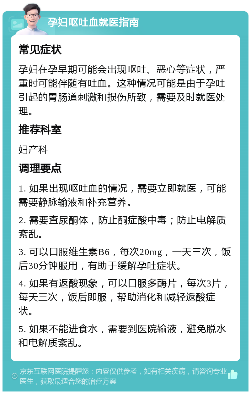 孕妇呕吐血就医指南 常见症状 孕妇在孕早期可能会出现呕吐、恶心等症状，严重时可能伴随有吐血。这种情况可能是由于孕吐引起的胃肠道刺激和损伤所致，需要及时就医处理。 推荐科室 妇产科 调理要点 1. 如果出现呕吐血的情况，需要立即就医，可能需要静脉输液和补充营养。 2. 需要查尿酮体，防止酮症酸中毒；防止电解质紊乱。 3. 可以口服维生素B6，每次20mg，一天三次，饭后30分钟服用，有助于缓解孕吐症状。 4. 如果有返酸现象，可以口服多酶片，每次3片，每天三次，饭后即服，帮助消化和减轻返酸症状。 5. 如果不能进食水，需要到医院输液，避免脱水和电解质紊乱。