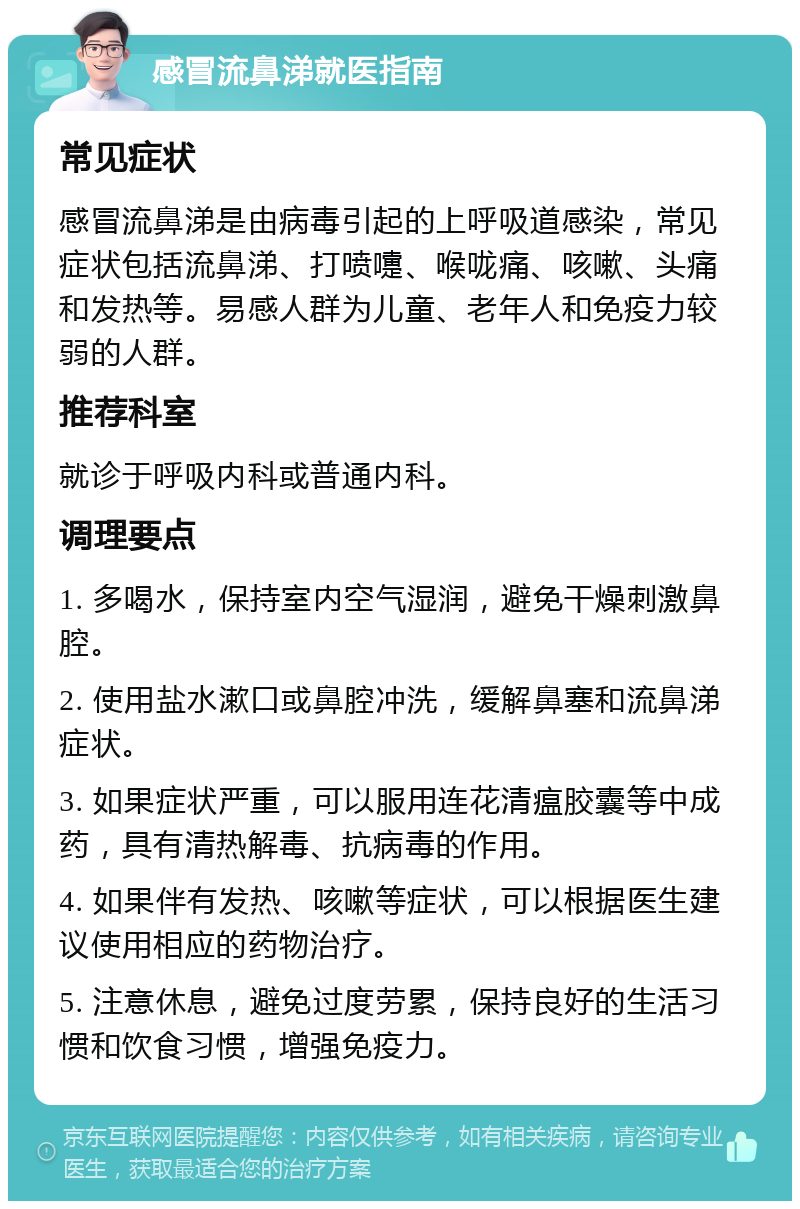 感冒流鼻涕就医指南 常见症状 感冒流鼻涕是由病毒引起的上呼吸道感染，常见症状包括流鼻涕、打喷嚏、喉咙痛、咳嗽、头痛和发热等。易感人群为儿童、老年人和免疫力较弱的人群。 推荐科室 就诊于呼吸内科或普通内科。 调理要点 1. 多喝水，保持室内空气湿润，避免干燥刺激鼻腔。 2. 使用盐水漱口或鼻腔冲洗，缓解鼻塞和流鼻涕症状。 3. 如果症状严重，可以服用连花清瘟胶囊等中成药，具有清热解毒、抗病毒的作用。 4. 如果伴有发热、咳嗽等症状，可以根据医生建议使用相应的药物治疗。 5. 注意休息，避免过度劳累，保持良好的生活习惯和饮食习惯，增强免疫力。