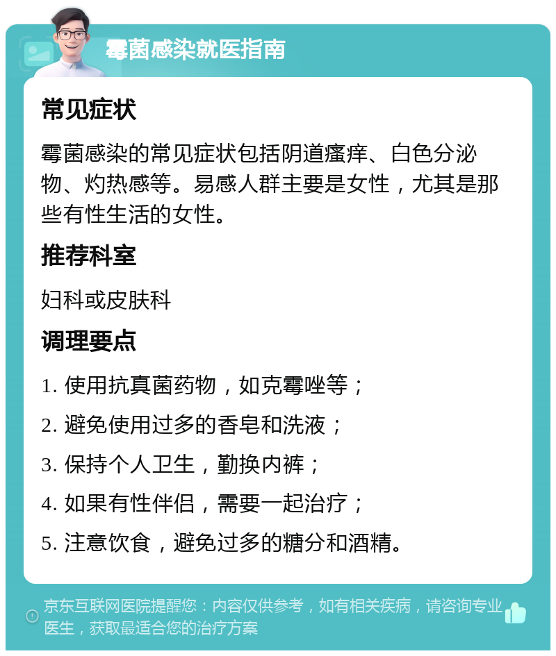 霉菌感染就医指南 常见症状 霉菌感染的常见症状包括阴道瘙痒、白色分泌物、灼热感等。易感人群主要是女性，尤其是那些有性生活的女性。 推荐科室 妇科或皮肤科 调理要点 1. 使用抗真菌药物，如克霉唑等； 2. 避免使用过多的香皂和洗液； 3. 保持个人卫生，勤换内裤； 4. 如果有性伴侣，需要一起治疗； 5. 注意饮食，避免过多的糖分和酒精。